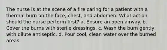 The nurse is at the scene of a fire caring for a patient with a thermal burn on the face, chest, and abdomen. What action should the nurse perform first? a. Ensure an open airway. b. Cover the burns with sterile dressings. c. Wash the burn gently with dilute antiseptic. d. Pour cool, clean water over the burned areas.