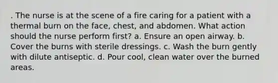 . The nurse is at the scene of a fire caring for a patient with a thermal burn on the face, chest, and abdomen. What action should the nurse perform first? a. Ensure an open airway. b. Cover the burns with sterile dressings. c. Wash the burn gently with dilute antiseptic. d. Pour cool, clean water over the burned areas.