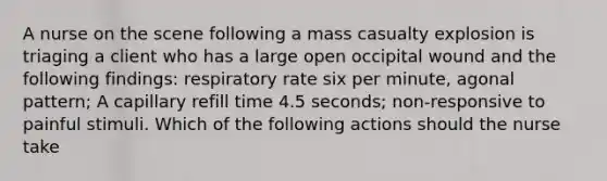 A nurse on the scene following a mass casualty explosion is triaging a client who has a large open occipital wound and the following findings: respiratory rate six per minute, agonal pattern; A capillary refill time 4.5 seconds; non-responsive to painful stimuli. Which of the following actions should the nurse take