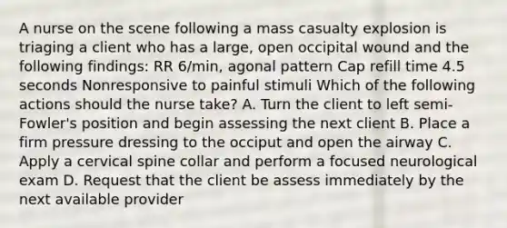 A nurse on the scene following a mass casualty explosion is triaging a client who has a large, open occipital wound and the following findings: RR 6/min, agonal pattern Cap refill time 4.5 seconds Nonresponsive to painful stimuli Which of the following actions should the nurse take? A. Turn the client to left semi-Fowler's position and begin assessing the next client B. Place a firm pressure dressing to the occiput and open the airway C. Apply a cervical spine collar and perform a focused neurological exam D. Request that the client be assess immediately by the next available provider