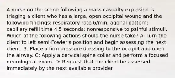 A nurse on the scene following a mass casualty explosion is triaging a client who has a large, open occipital wound and the following findings: respiratory rate 6/min, agonal pattern; capillary refill time 4.5 seconds; nonresponsive to painful stimuli. Which of the following actions should the nurse take? A: Turn the client to left semi-Fowler's position and begin assessing the next client. B: Place a firm pressure dressing to the occiput and open the airway. C: Apply a cervical spine collar and perform a focused neurological exam. D: Request that the client be assessed immediately by the next available provider