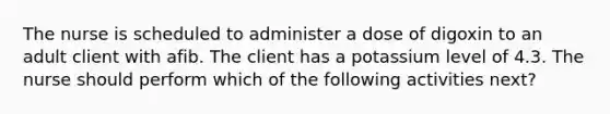 The nurse is scheduled to administer a dose of digoxin to an adult client with afib. The client has a potassium level of 4.3. The nurse should perform which of the following activities next?