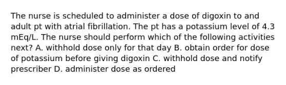 The nurse is scheduled to administer a dose of digoxin to and adult pt with atrial fibrillation. The pt has a potassium level of 4.3 mEq/L. The nurse should perform which of the following activities next? A. withhold dose only for that day B. obtain order for dose of potassium before giving digoxin C. withhold dose and notify prescriber D. administer dose as ordered