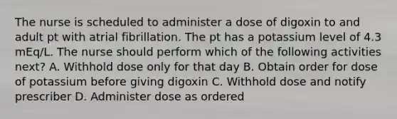 The nurse is scheduled to administer a dose of digoxin to and adult pt with atrial fibrillation. The pt has a potassium level of 4.3 mEq/L. The nurse should perform which of the following activities next? A. Withhold dose only for that day B. Obtain order for dose of potassium before giving digoxin C. Withhold dose and notify prescriber D. Administer dose as ordered