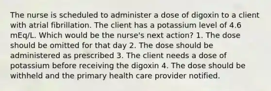 The nurse is scheduled to administer a dose of digoxin to a client with atrial fibrillation. The client has a potassium level of 4.6 mEq/L. Which would be the nurse's next action? 1. The dose should be omitted for that day 2. The dose should be administered as prescribed 3. The client needs a dose of potassium before receiving the digoxin 4. The dose should be withheld and the primary health care provider notified.