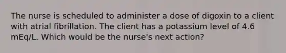 The nurse is scheduled to administer a dose of digoxin to a client with atrial fibrillation. The client has a potassium level of 4.6 mEq/L. Which would be the nurse's next action?