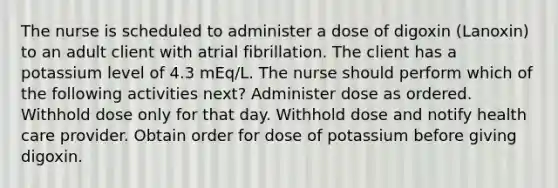 The nurse is scheduled to administer a dose of digoxin (Lanoxin) to an adult client with atrial fibrillation. The client has a potassium level of 4.3 mEq/L. The nurse should perform which of the following activities next? Administer dose as ordered. Withhold dose only for that day. Withhold dose and notify health care provider. Obtain order for dose of potassium before giving digoxin.