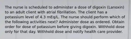 The nurse is scheduled to administer a dose of digoxin (Lanoxin) to an adult client with atrial fibrillation. The client has a potassium level of 4.3 mEq/L. The nurse should perform which of the following activities next? Administer dose as ordered. Obtain order for dose of potassium before giving digoxin. Withhold dose only for that day. Withhold dose and notify health care provider.