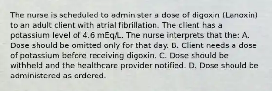 The nurse is scheduled to administer a dose of digoxin (Lanoxin) to an adult client with atrial fibrillation. The client has a potassium level of 4.6 mEq/L. The nurse interprets that the: A. Dose should be omitted only for that day. B. Client needs a dose of potassium before receiving digoxin. C. Dose should be withheld and the healthcare provider notified. D. Dose should be administered as ordered.