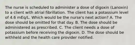 The nurse is scheduled to administer a dose of digoxin (Lanoxin) to a client with atrial fibrillation. The client has a potassium level of 4.6 mEq/L. Which would be the nurse's next action? A. The dose should be omitted for that day. B. The dose should be administered as prescribed. C. The client needs a dose of potassium before receiving the digoxin. D. The dose should be withheld and the health care provider notified.