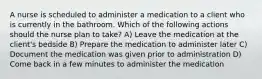 A nurse is scheduled to administer a medication to a client who is currently in the bathroom. Which of the following actions should the nurse plan to take? A) Leave the medication at the client's bedside B) Prepare the medication to administer later C) Document the medication was given prior to administration D) Come back in a few minutes to administer the medication