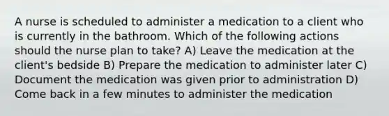 A nurse is scheduled to administer a medication to a client who is currently in the bathroom. Which of the following actions should the nurse plan to take? A) Leave the medication at the client's bedside B) Prepare the medication to administer later C) Document the medication was given prior to administration D) Come back in a few minutes to administer the medication