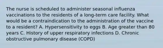 The nurse is scheduled to administer seasonal influenza vaccinations to the residents of a long-term care facility. What would be a contraindication to the administration of the vaccine to a resident? A. Hypersensitivity to eggs B. Age <a href='https://www.questionai.com/knowledge/ktgHnBD4o3-greater-than' class='anchor-knowledge'>greater than</a> 80 years C. History of upper respiratory infections D. Chronic obstructive pulmonary disease (COPD)