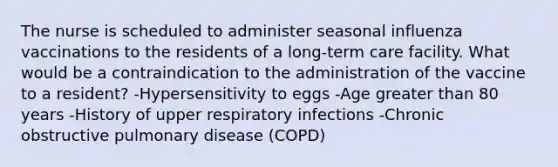 The nurse is scheduled to administer seasonal influenza vaccinations to the residents of a long-term care facility. What would be a contraindication to the administration of the vaccine to a resident? -Hypersensitivity to eggs -Age greater than 80 years -History of upper respiratory infections -Chronic obstructive pulmonary disease (COPD)