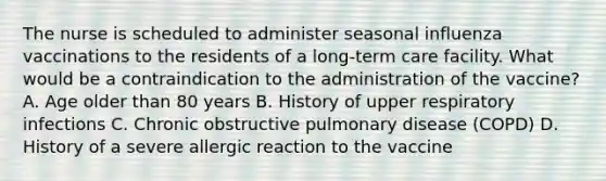 The nurse is scheduled to administer seasonal influenza vaccinations to the residents of a long-term care facility. What would be a contraindication to the administration of the vaccine? A. Age older than 80 years B. History of upper respiratory infections C. Chronic obstructive pulmonary disease (COPD) D. History of a severe allergic reaction to the vaccine