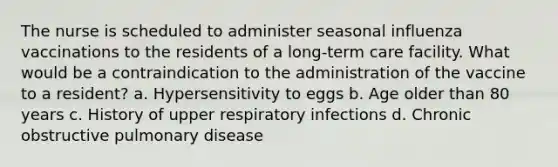 The nurse is scheduled to administer seasonal influenza vaccinations to the residents of a long-term care facility. What would be a contraindication to the administration of the vaccine to a resident? a. Hypersensitivity to eggs b. Age older than 80 years c. History of upper respiratory infections d. Chronic obstructive pulmonary disease