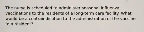 The nurse is scheduled to administer seasonal influenza vaccinations to the residents of a long-term care facility. What would be a contraindication to the administration of the vaccine to a resident?