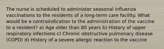 The nurse is scheduled to administer seasonal influenza vaccinations to the residents of a long-term care facility. What would be a contraindication to the administration of the vaccine to a resident? a) Age older than 80 years b) History of upper respiratory infections c) Chronic obstructive pulmonary disease (COPD) d) History of a severe allergic reaction to the vaccine