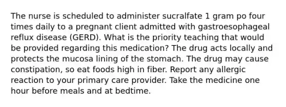 The nurse is scheduled to administer sucralfate 1 gram po four times daily to a pregnant client admitted with gastroesophageal reflux disease (GERD). What is the priority teaching that would be provided regarding this medication? The drug acts locally and protects the mucosa lining of the stomach. The drug may cause constipation, so eat foods high in fiber. Report any allergic reaction to your primary care provider. Take the medicine one hour before meals and at bedtime.