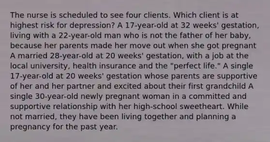 The nurse is scheduled to see four clients. Which client is at highest risk for depression? A 17-year-old at 32 weeks' gestation, living with a 22-year-old man who is not the father of her baby, because her parents made her move out when she got pregnant A married 28-year-old at 20 weeks' gestation, with a job at the local university, health insurance and the "perfect life." A single 17-year-old at 20 weeks' gestation whose parents are supportive of her and her partner and excited about their first grandchild A single 30-year-old newly pregnant woman in a committed and supportive relationship with her high-school sweetheart. While not married, they have been living together and planning a pregnancy for the past year.