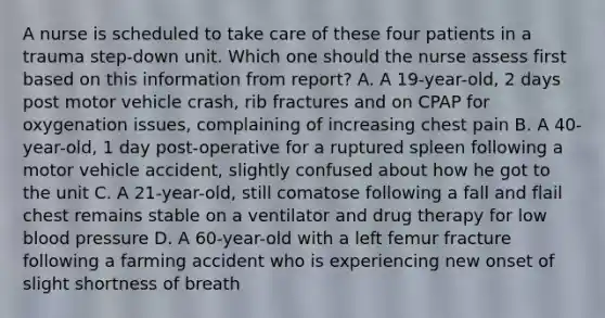 A nurse is scheduled to take care of these four patients in a trauma step-down unit. Which one should the nurse assess first based on this information from report? A. A 19-year-old, 2 days post motor vehicle crash, rib fractures and on CPAP for oxygenation issues, complaining of increasing chest pain B. A 40-year-old, 1 day post-operative for a ruptured spleen following a motor vehicle accident, slightly confused about how he got to the unit C. A 21-year-old, still comatose following a fall and flail chest remains stable on a ventilator and drug therapy for low blood pressure D. A 60-year-old with a left femur fracture following a farming accident who is experiencing new onset of slight shortness of breath