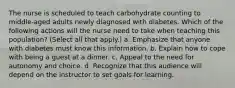 The nurse is scheduled to teach carbohydrate counting to middle-aged adults newly diagnosed with diabetes. Which of the following actions will the nurse need to take when teaching this population? (Select all that apply.) a. Emphasize that anyone with diabetes must know this information. b. Explain how to cope with being a guest at a dinner. c. Appeal to the need for autonomy and choice. d. Recognize that this audience will depend on the instructor to set goals for learning.