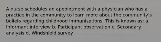 A nurse schedules an appointment with a physician who has a practice in the community to learn more about the community's beliefs regarding childhood immunizations. This is known as: a. Informant interview b. Participant observation c. Secondary analysis d. Windshield survey