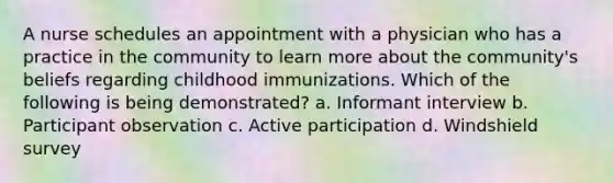 A nurse schedules an appointment with a physician who has a practice in the community to learn more about the community's beliefs regarding childhood immunizations. Which of the following is being demonstrated? a. Informant interview b. Participant observation c. Active participation d. Windshield survey