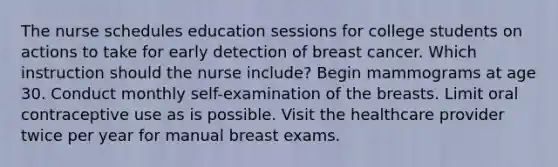 The nurse schedules education sessions for college students on actions to take for early detection of breast cancer. Which instruction should the nurse include? Begin mammograms at age 30. Conduct monthly self-examination of the breasts. Limit oral contraceptive use as is possible. Visit the healthcare provider twice per year for manual breast exams.