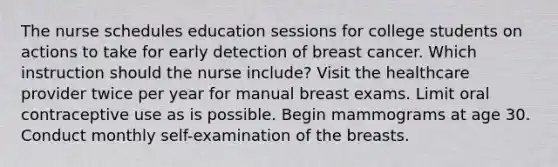 The nurse schedules education sessions for college students on actions to take for early detection of breast cancer. Which instruction should the nurse include? Visit the healthcare provider twice per year for manual breast exams. Limit oral contraceptive use as is possible. Begin mammograms at age 30. Conduct monthly self-examination of the breasts.