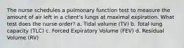 The nurse schedules a pulmonary function test to measure the amount of air left in a client's lungs at maximal expiration. What test does the nurse order? a. Tidal volume (TV) b. Total lung capacity (TLC) c. Forced Expiratory Volume (FEV) d. Residual Volume (RV)