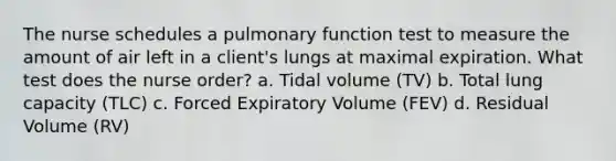 The nurse schedules a pulmonary function test to measure the amount of air left in a client's lungs at maximal expiration. What test does the nurse order? a. Tidal volume (TV) b. Total lung capacity (TLC) c. Forced Expiratory Volume (FEV) d. Residual Volume (RV)