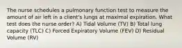 The nurse schedules a pulmonary function test to measure the amount of air left in a client's lungs at maximal expiration. What test does the nurse order? A) Tidal Volume (TV) B) Total lung capacity (TLC) C) Forced Expiratory Volume (FEV) D) Residual Volume (RV)