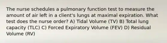 The nurse schedules a pulmonary function test to measure the amount of air left in a client's lungs at maximal expiration. What test does the nurse order? A) Tidal Volume (TV) B) Total lung capacity (TLC) C) Forced Expiratory Volume (FEV) D) Residual Volume (RV)