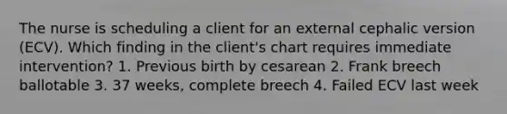 The nurse is scheduling a client for an external cephalic version (ECV). Which finding in the client's chart requires immediate intervention? 1. Previous birth by cesarean 2. Frank breech ballotable 3. 37 weeks, complete breech 4. Failed ECV last week