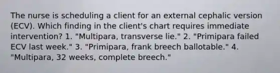 The nurse is scheduling a client for an external cephalic version (ECV). Which finding in the client's chart requires immediate intervention? 1. "Multipara, transverse lie." 2. "Primipara failed ECV last week." 3. "Primipara, frank breech ballotable." 4. "Multipara, 32 weeks, complete breech."