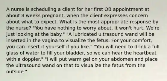 A nurse is scheduling a client for her first OB appointment at about 8 weeks pregnant, when the client expresses concern about what to expect. What is the most appropriate response by the nurse? "You have nothing to worry about. It won't hurt. We're just looking at the baby." "A lubricated ultrasound wand will be inserted in the vagina to visualize the fetus. For your comfort, you can insert it yourself if you like." "You will need to drink a full glass of water to fill your bladder, so we can hear the heartbeat with a doppler." "I will put warm gel on your abdomen and place the ultrasound wand on that to visualize the fetus from the outside."