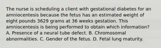 The nurse is scheduling a client with gestational diabetes for an amniocentesis because the fetus has an estimated weight of eight pounds 3629 grams at 36 weeks gestation. This amniocentesis is being performed to obtain which information? A. Presence of a neural tube defect. B. Chromosomal abnormalities. C. Gender of the fetus. D. Fetal lung maturity.