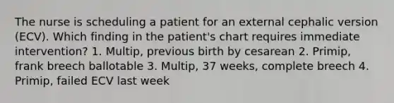 The nurse is scheduling a patient for an external cephalic version (ECV). Which finding in the patient's chart requires immediate intervention? 1. Multip, previous birth by cesarean 2. Primip, frank breech ballotable 3. Multip, 37 weeks, complete breech 4. Primip, failed ECV last week