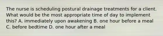 The nurse is scheduling postural drainage treatments for a client. What would be the most appropriate time of day to implement this? A. immediately upon awakening B. one hour before a meal C. before bedtime D. one hour after a meal