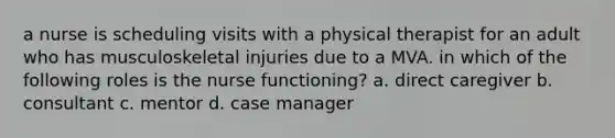 a nurse is scheduling visits with a physical therapist for an adult who has musculoskeletal injuries due to a MVA. in which of the following roles is the nurse functioning? a. direct caregiver b. consultant c. mentor d. case manager