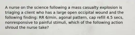 A nurse on the science following a mass casualty explosion is triaging a client who has a large open occipital wound and the following finding: RR 6/min, agonal pattern, cap refill 4.5 secs, nonresponsive to painful stimuli, which of the following action shroud the nurse take?