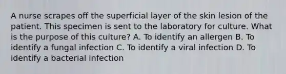 A nurse scrapes off the superficial layer of the skin lesion of the patient. This specimen is sent to the laboratory for culture. What is the purpose of this culture? A. To identify an allergen B. To identify a fungal infection C. To identify a viral infection D. To identify a bacterial infection