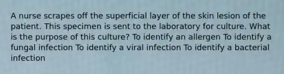 A nurse scrapes off the superficial layer of the skin lesion of the patient. This specimen is sent to the laboratory for culture. What is the purpose of this culture? To identify an allergen To identify a fungal infection To identify a viral infection To identify a bacterial infection