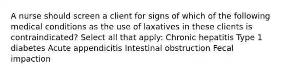 A nurse should screen a client for signs of which of the following medical conditions as the use of laxatives in these clients is contraindicated? Select all that apply: Chronic hepatitis Type 1 diabetes Acute appendicitis Intestinal obstruction Fecal impaction