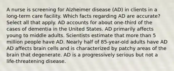 A nurse is screening for Alzheimer disease (AD) in clients in a long-term care facility. Which facts regarding AD are accurate? Select all that apply. AD accounts for about one-third of the cases of dementia in the United States. AD primarily affects young to middle adults. Scientists estimate that more than 5 million people have AD. Nearly half of 85-year-old adults have AD AD affects brain cells and is characterized by patchy areas of the brain that degenerate. AD is a progressively serious but not a life-threatening disease.