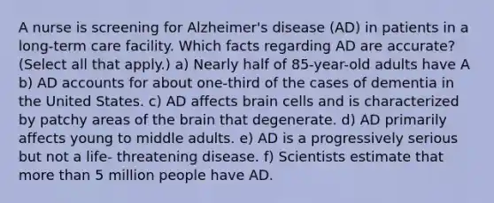 A nurse is screening for Alzheimer's disease (AD) in patients in a long-term care facility. Which facts regarding AD are accurate? (Select all that apply.) a) Nearly half of 85-year-old adults have A b) AD accounts for about one-third of the cases of dementia in the United States. c) AD affects brain cells and is characterized by patchy areas of the brain that degenerate. d) AD primarily affects young to middle adults. e) AD is a progressively serious but not a life- threatening disease. f) Scientists estimate that more than 5 million people have AD.