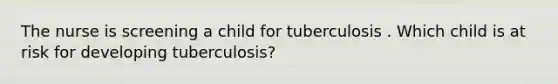 The nurse is screening a child for tuberculosis . Which child is at risk for developing tuberculosis?