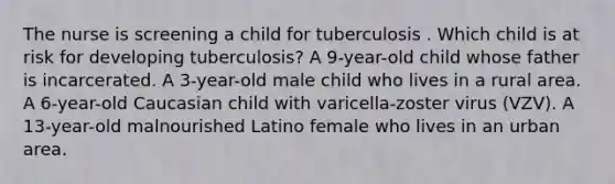 The nurse is screening a child for tuberculosis . Which child is at risk for developing tuberculosis? A 9-year-old child whose father is incarcerated. A 3-year-old male child who lives in a rural area. A 6-year-old Caucasian child with varicella-zoster virus (VZV). A 13-year-old malnourished Latino female who lives in an urban area.