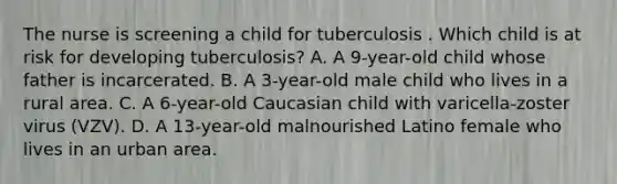 The nurse is screening a child for tuberculosis . Which child is at risk for developing tuberculosis? A. A 9-year-old child whose father is incarcerated. B. A 3-year-old male child who lives in a rural area. C. A 6-year-old Caucasian child with varicella-zoster virus (VZV). D. A 13-year-old malnourished Latino female who lives in an urban area.